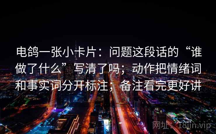 电鸽一张小卡片:问题这段话的“谁做了什么”写清了吗;动作把情绪词和事实词分开标注;备注看完更好讲 电鸽一张小卡片:问题这段话的“谁做了什么”写清了吗;动作把情绪词和事实词分开标注;备注看完更好讲
