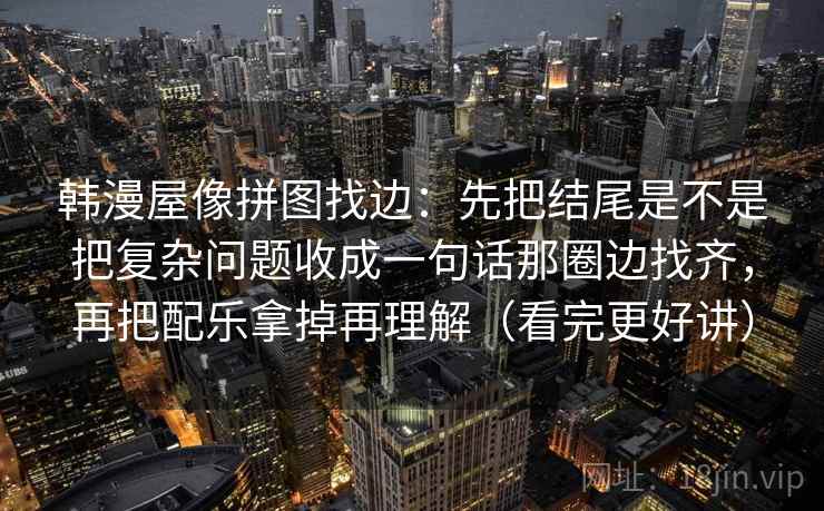 韩漫屋像拼图找边：先把结尾是不是把复杂问题收成一句话那圈边找齐，再把配乐拿掉再理解（看完更好讲）