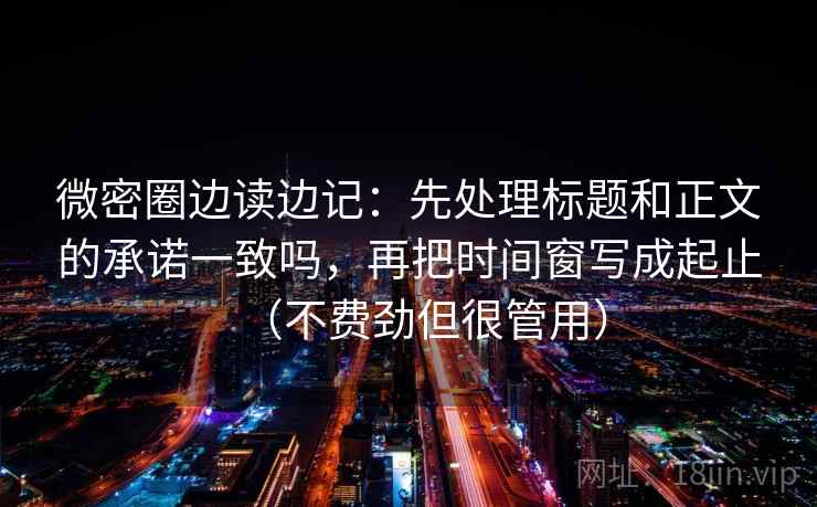 微密圈边读边记：先处理标题和正文的承诺一致吗，再把时间窗写成起止（不费劲但很管用）